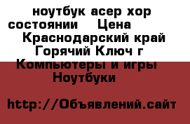 ноутбук асер хор.состоянии. › Цена ­ 15 000 - Краснодарский край, Горячий Ключ г. Компьютеры и игры » Ноутбуки   